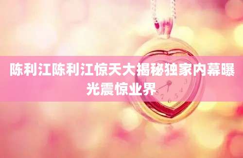 陈利江陈利江惊天大揭秘独家内幕曝光震惊业界