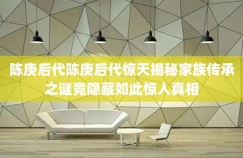 陈庚后代陈庚后代惊天揭秘家族传承之谜竟隐藏如此惊人真相