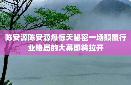 陈安源陈安源爆惊天秘密一场颠覆行业格局的大幕即将拉开