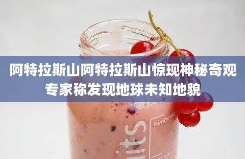 阿特拉斯山阿特拉斯山惊现神秘奇观专家称发现地球未知地貌