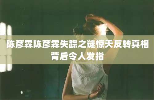 陈彦霖陈彦霖失踪之谜惊天反转真相背后令人发指