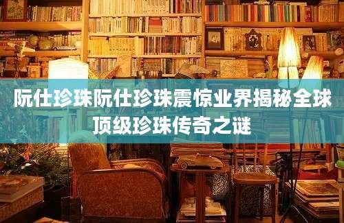 阮仕珍珠阮仕珍珠震惊业界揭秘全球顶级珍珠传奇之谜