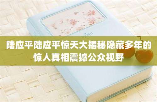 陆应平陆应平惊天大揭秘隐藏多年的惊人真相震撼公众视野
