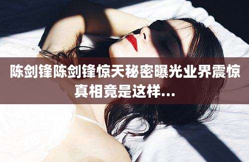 陈剑锋陈剑锋惊天秘密曝光业界震惊真相竟是这样...