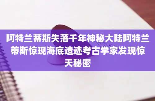 阿特兰蒂斯失落千年神秘大陆阿特兰蒂斯惊现海底遗迹考古学家发现惊天秘密