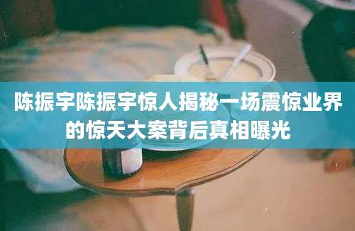 陈振宇陈振宇惊人揭秘一场震惊业界的惊天大案背后真相曝光
