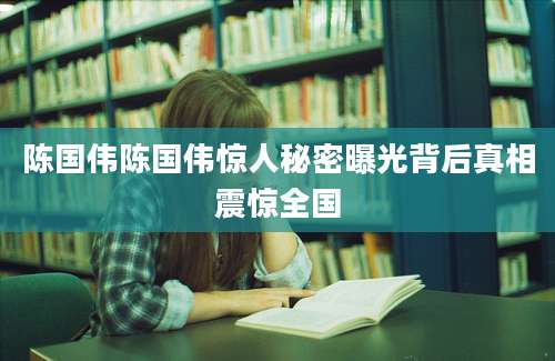 陈国伟陈国伟惊人秘密曝光背后真相震惊全国