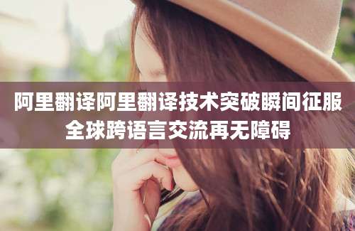 阿里翻译阿里翻译技术突破瞬间征服全球跨语言交流再无障碍