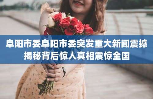 阜阳市委阜阳市委突发重大新闻震撼揭秘背后惊人真相震惊全国