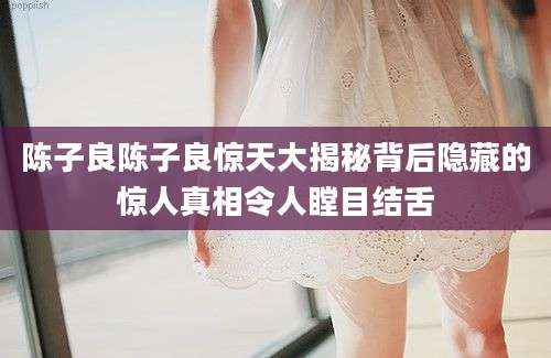 陈子良陈子良惊天大揭秘背后隐藏的惊人真相令人瞠目结舌