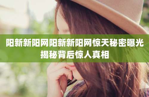 阳新新阳网阳新新阳网惊天秘密曝光揭秘背后惊人真相