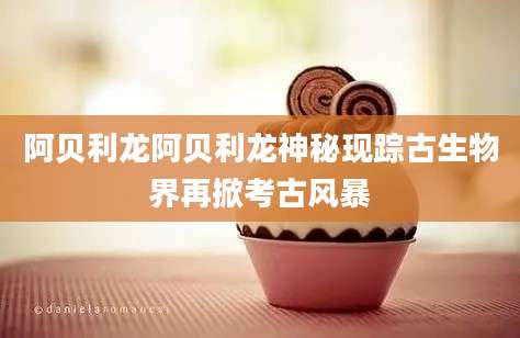 阿贝利龙阿贝利龙神秘现踪古生物界再掀考古风暴