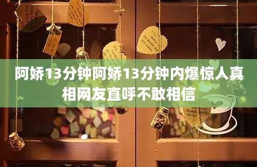 阿娇13分钟阿娇13分钟内爆惊人真相网友直呼不敢相信