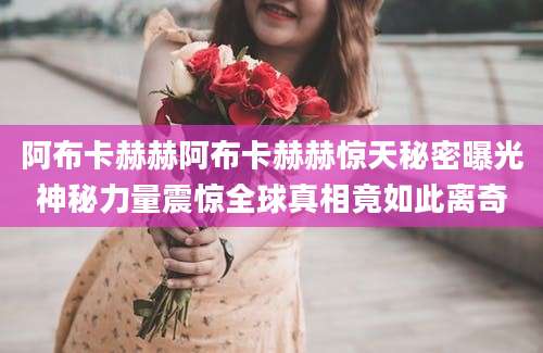阿布卡赫赫阿布卡赫赫惊天秘密曝光神秘力量震惊全球真相竟如此离奇
