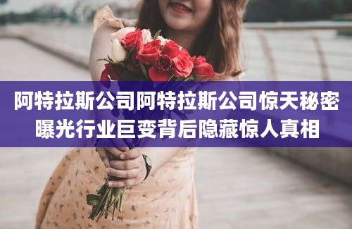 阿特拉斯公司阿特拉斯公司惊天秘密曝光行业巨变背后隐藏惊人真相
