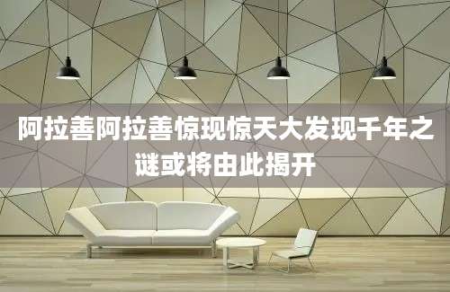 阿拉善阿拉善惊现惊天大发现千年之谜或将由此揭开