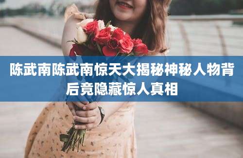 陈武南陈武南惊天大揭秘神秘人物背后竟隐藏惊人真相