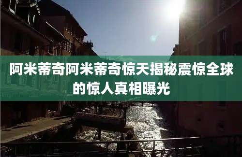 阿米蒂奇阿米蒂奇惊天揭秘震惊全球的惊人真相曝光