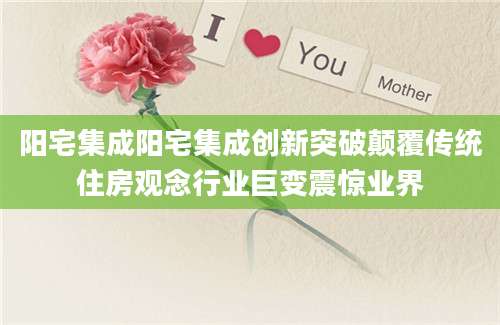 阳宅集成阳宅集成创新突破颠覆传统住房观念行业巨变震惊业界