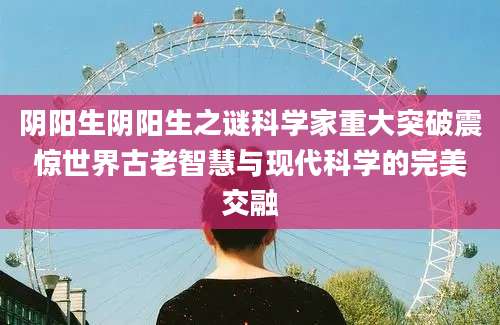 阴阳生阴阳生之谜科学家重大突破震惊世界古老智慧与现代科学的完美交融