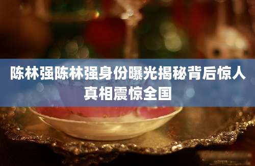 陈林强陈林强身份曝光揭秘背后惊人真相震惊全国