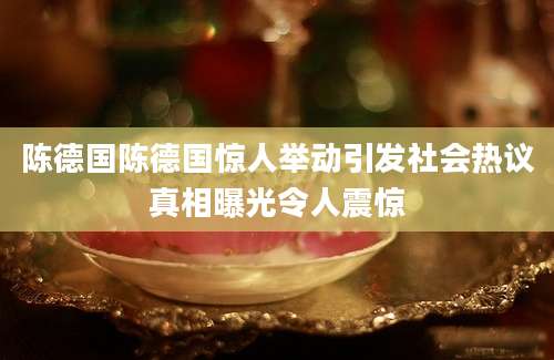 陈德国陈德国惊人举动引发社会热议真相曝光令人震惊