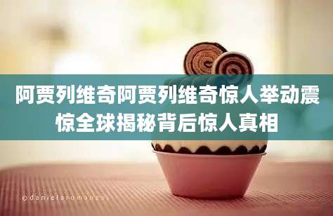 阿贾列维奇阿贾列维奇惊人举动震惊全球揭秘背后惊人真相