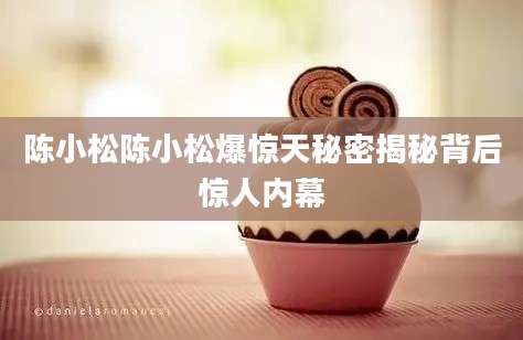 陈小松陈小松爆惊天秘密揭秘背后惊人内幕