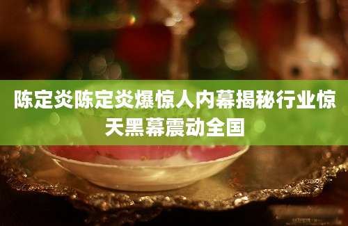 陈定炎陈定炎爆惊人内幕揭秘行业惊天黑幕震动全国