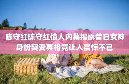 陈守红陈守红惊人内幕揭露昔日女神身份突变真相竟让人震惊不已