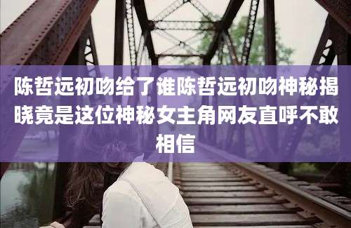 陈哲远初吻给了谁陈哲远初吻神秘揭晓竟是这位神秘女主角网友直呼不敢相信