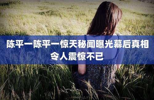 陈平一陈平一惊天秘闻曝光幕后真相令人震惊不已