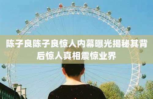 陈子良陈子良惊人内幕曝光揭秘其背后惊人真相震惊业界