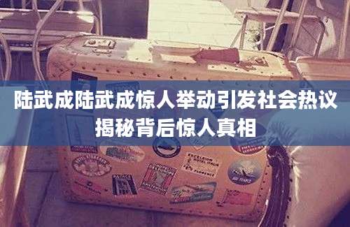 陆武成陆武成惊人举动引发社会热议揭秘背后惊人真相