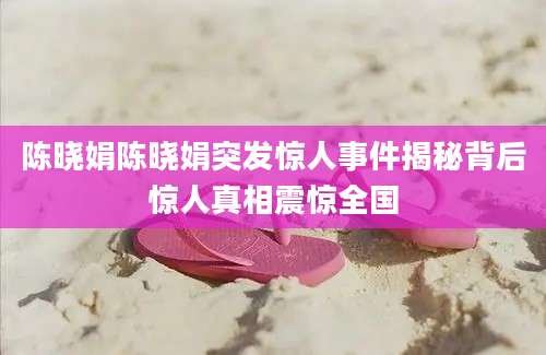 陈晓娟陈晓娟突发惊人事件揭秘背后惊人真相震惊全国