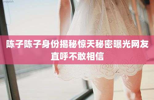 陈子陈子身份揭秘惊天秘密曝光网友直呼不敢相信