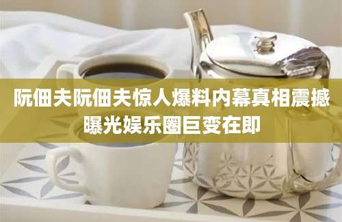 阮佃夫阮佃夫惊人爆料内幕真相震撼曝光娱乐圈巨变在即