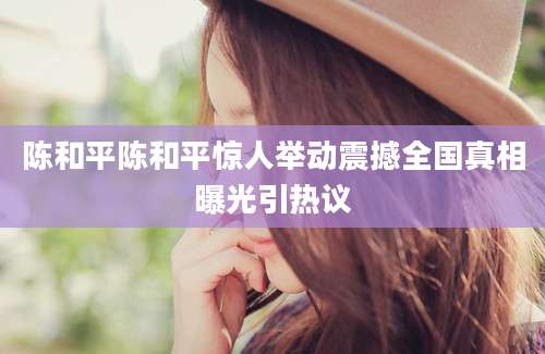 陈和平陈和平惊人举动震撼全国真相曝光引热议