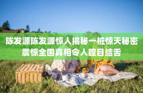 陈发源陈发源惊人揭秘一桩惊天秘密震惊全国真相令人瞠目结舌