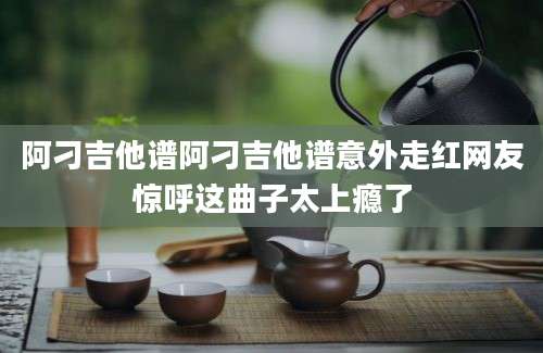阿刁吉他谱阿刁吉他谱意外走红网友惊呼这曲子太上瘾了
