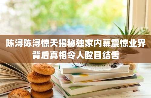 陈浔陈浔惊天揭秘独家内幕震惊业界背后真相令人瞠目结舌