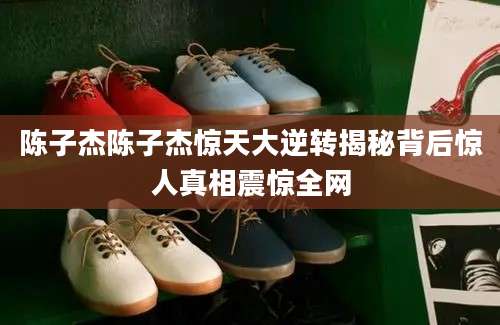 陈子杰陈子杰惊天大逆转揭秘背后惊人真相震惊全网