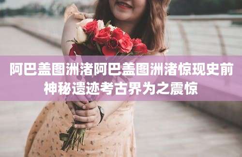 阿巴盖图洲渚阿巴盖图洲渚惊现史前神秘遗迹考古界为之震惊