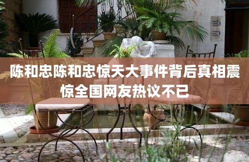陈和忠陈和忠惊天大事件背后真相震惊全国网友热议不已
