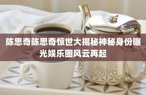 陈思奇陈思奇惊世大揭秘神秘身份曝光娱乐圈风云再起