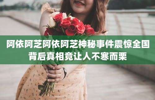 阿依阿芝阿依阿芝神秘事件震惊全国背后真相竟让人不寒而栗