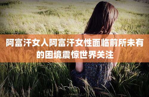 阿富汗女人阿富汗女性面临前所未有的困境震惊世界关注
