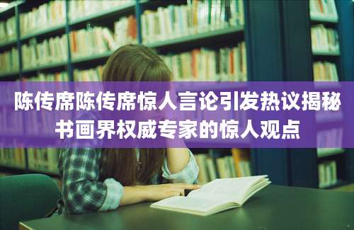 陈传席陈传席惊人言论引发热议揭秘书画界权威专家的惊人观点