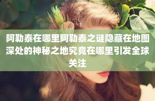 阿勒泰在哪里阿勒泰之谜隐藏在地图深处的神秘之地究竟在哪里引发全球关注