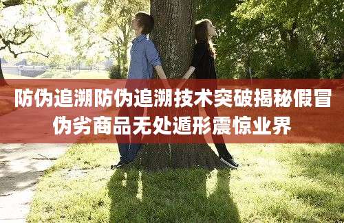 防伪追溯防伪追溯技术突破揭秘假冒伪劣商品无处遁形震惊业界